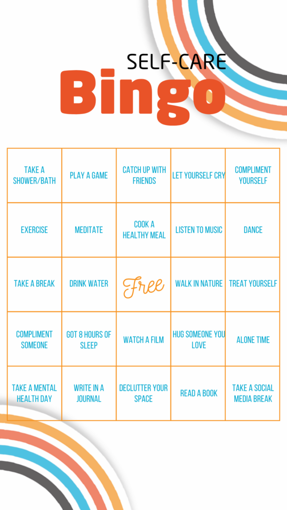 Self-care Bingo: Row one: Take a shower or bath, play a game, catch up with friends, let yourself cry, compliment yourself. Row two: Exercise, meditate, cook a healthy meal, listen to music, dance. Row three: take a break, drink water, free space, walk in nature, treat yourself. Row four: Compliment someone, get 8 hours of sleep, watch a film, hug someone you love, alone time. Row five: take a mental health day, write in a journal, declutter your space, read a book, take a social media break.